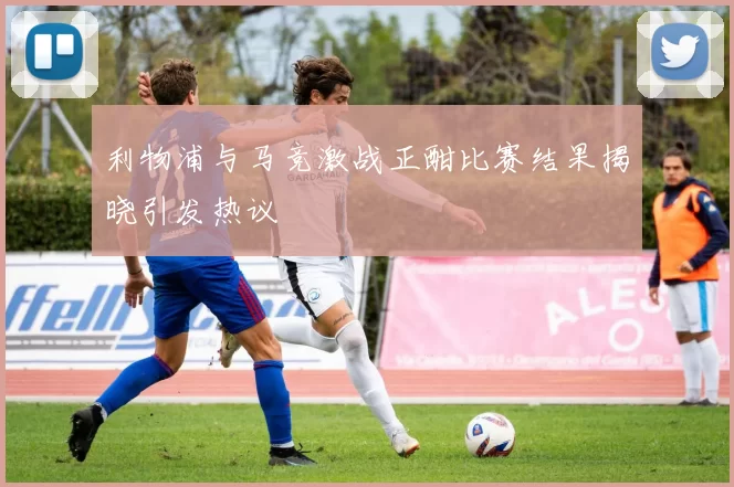 利物浦与马竞激战正酣比赛结果揭晓引发热议