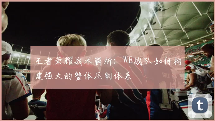 王者荣耀战术解析：WE战队如何构建强大的整体压制体系