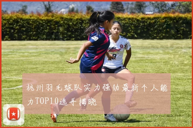 杭州羽毛球队实力强劲最新个人能力TOP10选手揭晓