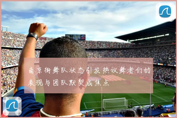 南京街舞队状态引发热议舞者们的表现与团队默契成焦点