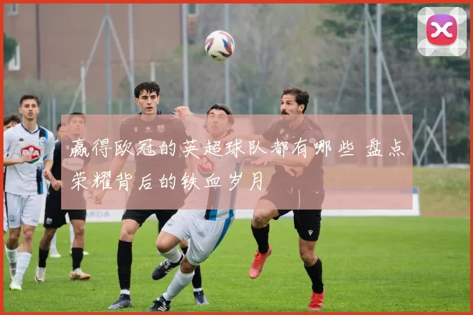 赢得欧冠的英超球队都有哪些 盘点荣耀背后的铁血岁月