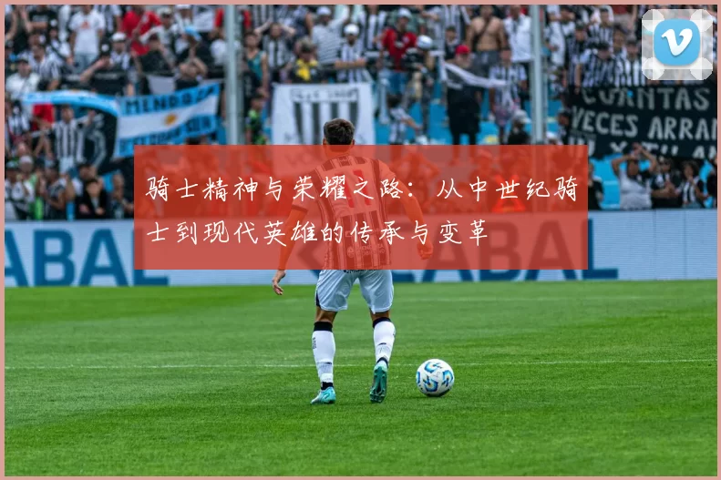 骑士精神与荣耀之路：从中世纪骑士到现代英雄的传承与变革