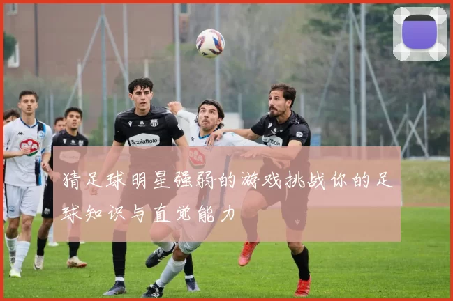 猜足球明星强弱的游戏挑战你的足球知识与直觉能力