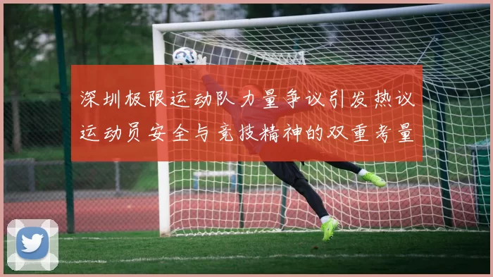 深圳极限运动队力量争议引发热议运动员安全与竞技精神的双重考量