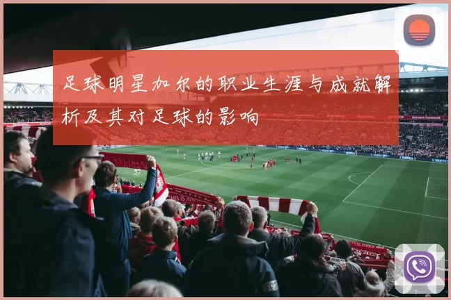 足球明星加尔的职业生涯与成就解析及其对足球的影响