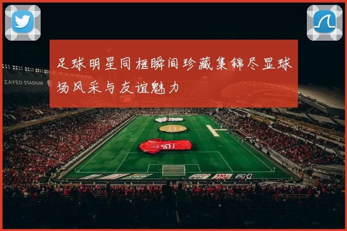 足球明星同框瞬间珍藏集锦尽显球场风采与友谊魅力