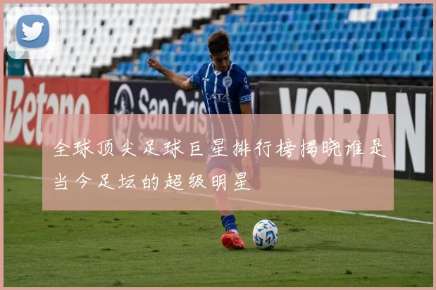 全球顶尖足球巨星排行榜揭晓谁是当今足坛的超级明星