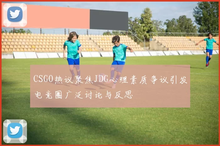 CSGO热议聚焦JDG心理素质争议引发电竞圈广泛讨论与反思