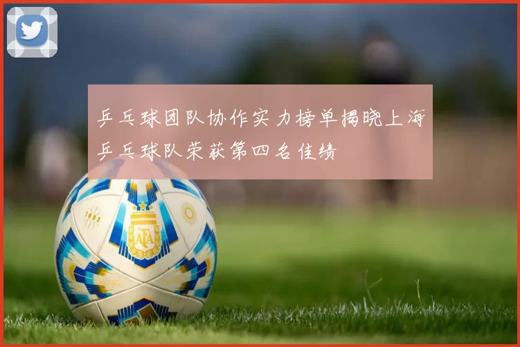 乒乓球团队协作实力榜单揭晓上海乒乓球队荣获第四名佳绩