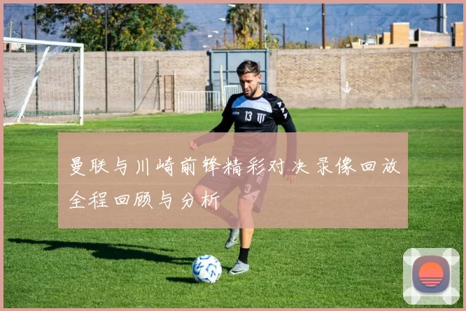 曼联与川崎前锋精彩对决录像回放全程回顾与分析