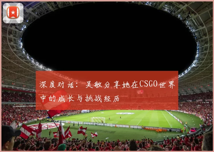 深度对话：吴敏分享她在CSGO世界中的成长与挑战经历