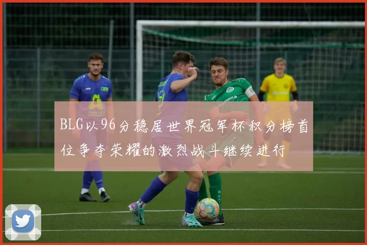 BLG以96分稳居世界冠军杯积分榜首位争夺荣耀的激烈战斗继续进行