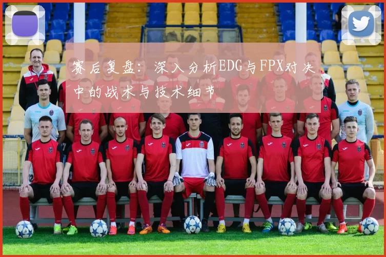 赛后复盘：深入分析EDG与FPX对决中的战术与技术细节