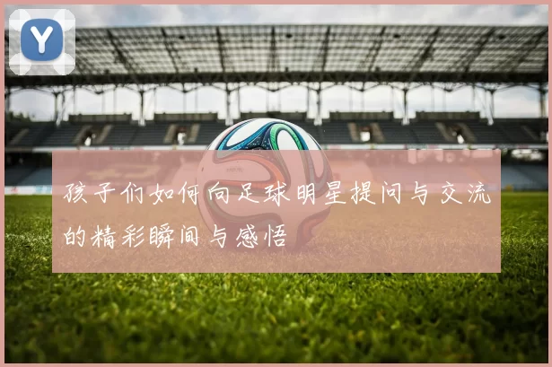 孩子们如何向足球明星提问与交流的精彩瞬间与感悟