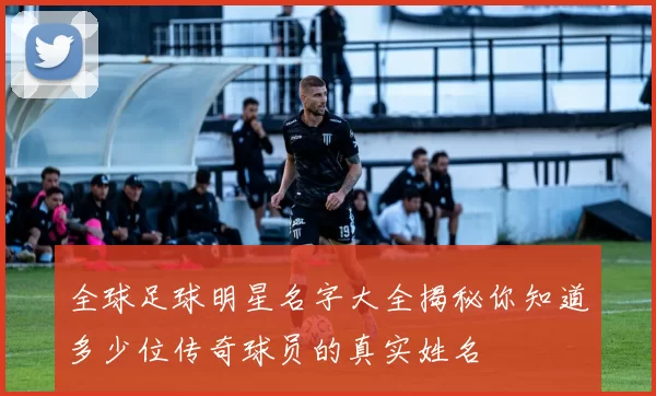 全球足球明星名字大全揭秘你知道多少位传奇球员的真实姓名