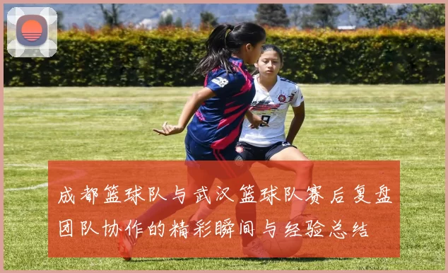 成都篮球队与武汉篮球队赛后复盘团队协作的精彩瞬间与经验总结