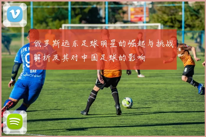 俄罗斯远东足球明星的崛起与挑战解析及其对中国足球的影响