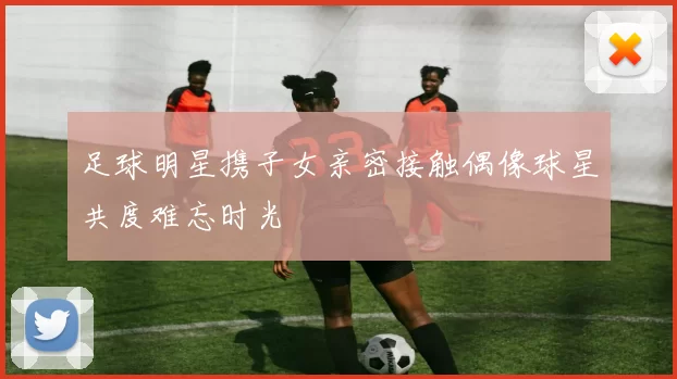 足球明星携子女亲密接触偶像球星共度难忘时光