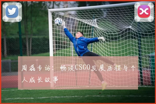 周磊专访：畅谈CSGO发展历程与个人成长故事