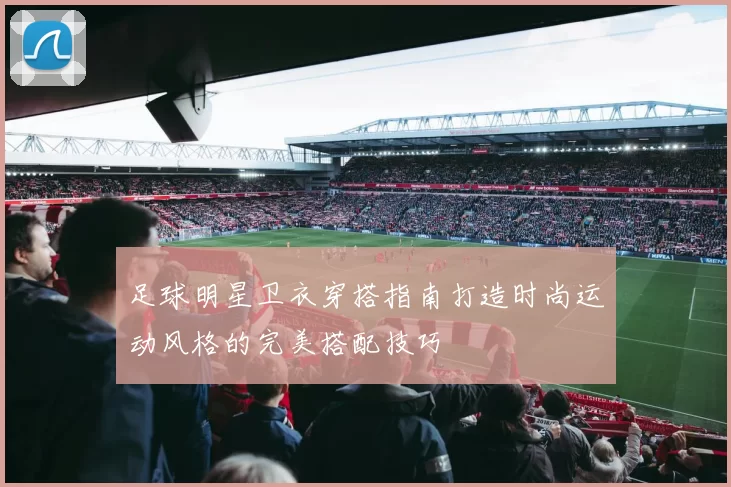 足球明星卫衣穿搭指南打造时尚运动风格的完美搭配技巧