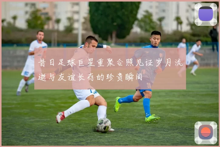 昔日足球巨星重聚合照见证岁月流逝与友谊长存的珍贵瞬间