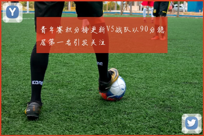 青年赛积分榜更新V5战队以90分稳居第一名引发关注