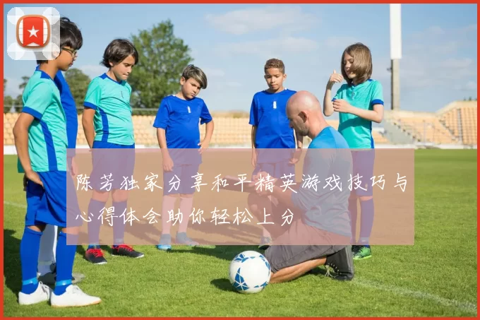 陈芳独家分享和平精英游戏技巧与心得体会助你轻松上分