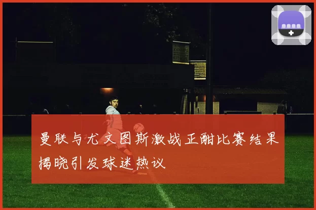 曼联与尤文图斯激战正酣比赛结果揭晓引发球迷热议