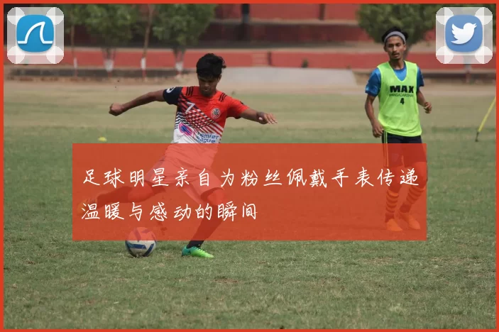 足球明星亲自为粉丝佩戴手表传递温暖与感动的瞬间