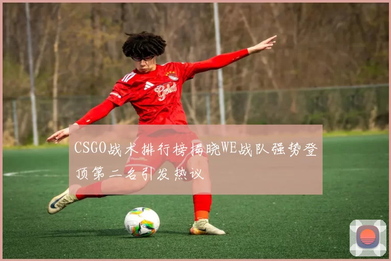 CSGO战术排行榜揭晓WE战队强势登顶第二名引发热议