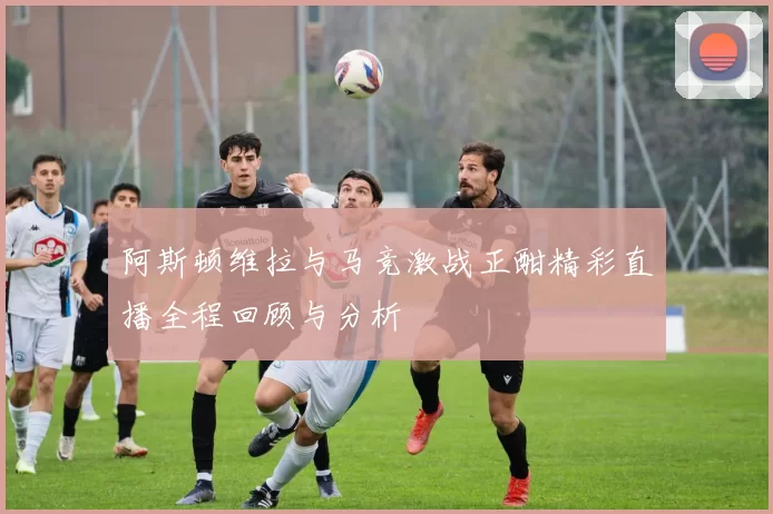 阿斯顿维拉与马竞激战正酣精彩直播全程回顾与分析