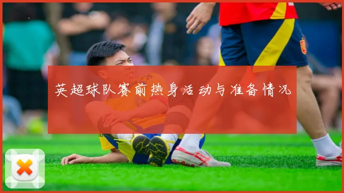 英超球队赛前热身活动与准备情况