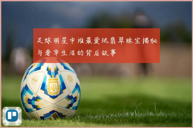 足球明星中谁最爱玩翡翠珠宝揭秘与奢华生活的背后故事