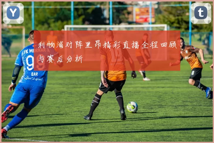 利物浦对阵里昂精彩直播全程回顾与赛后分析