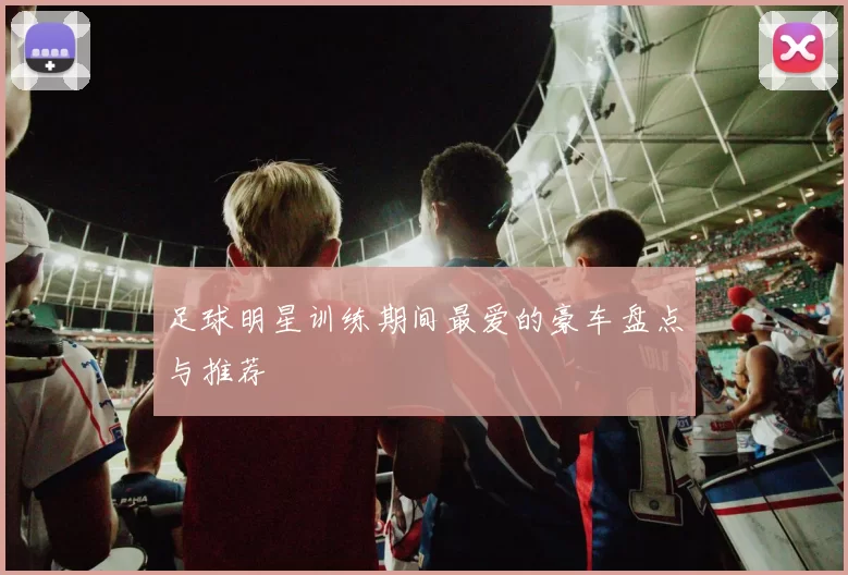 足球明星训练期间最爱的豪车盘点与推荐